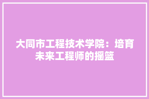 大同市工程技术学院：培育未来工程师的摇篮