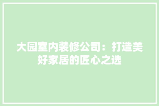 大园室内装修公司：打造美好家居的匠心之选 现代风格装饰