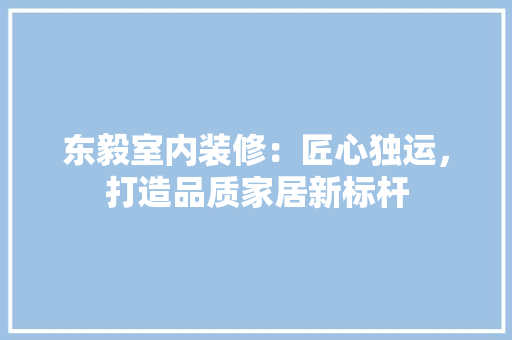 东毅室内装修：匠心独运，打造品质家居新标杆 家居装修
