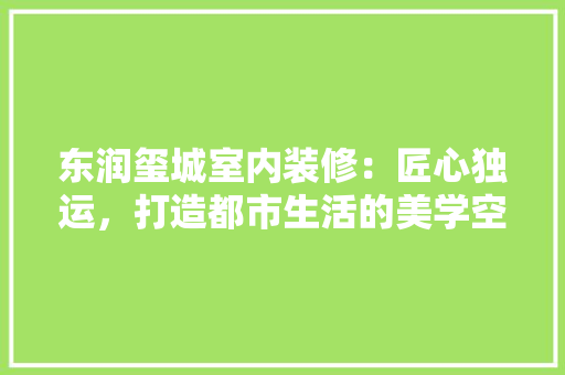 东润玺城室内装修：匠心独运，打造都市生活的美学空间 家居装修
