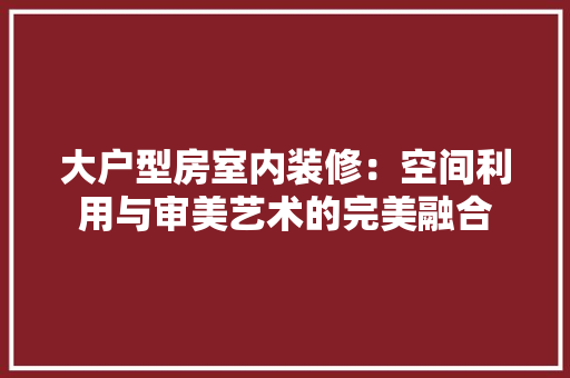 大户型房室内装修：空间利用与审美艺术的完美融合 现代风格装饰