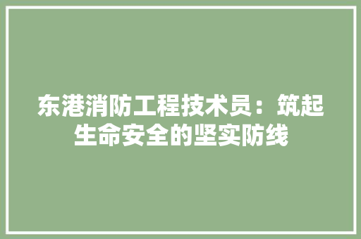 东港消防工程技术员：筑起生命安全的坚实防线 家居装修