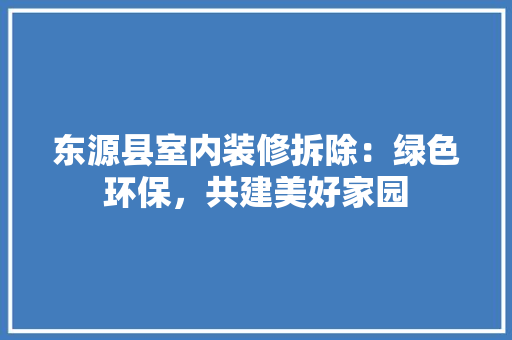 东源县室内装修拆除：绿色环保，共建美好家园 家居装修