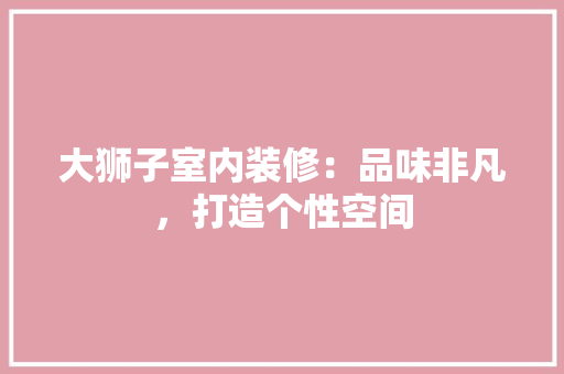 大狮子室内装修：品味非凡，打造个性空间 现代风格装饰