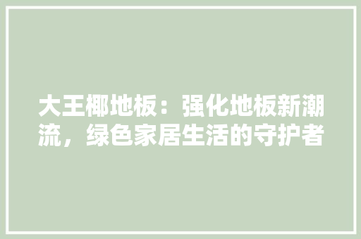 大王椰地板：强化地板新潮流，绿色家居生活的守护者 现代风格装饰