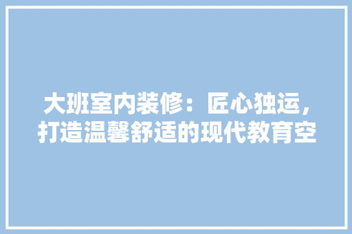 大班室内装修：匠心独运，打造温馨舒适的现代教育空间 现代风格装饰
