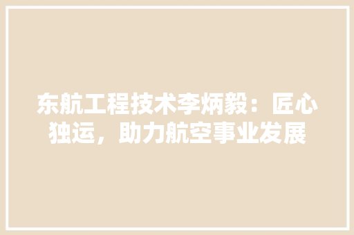 东航工程技术李炳毅：匠心独运，助力航空事业发展 家居装修