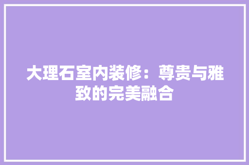 大理石室内装修：尊贵与雅致的完美融合 现代风格装饰