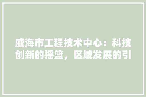 威海市工程技术中心：科技创新的摇篮，区域发展的引擎