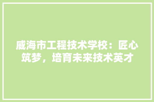 威海市工程技术学校：匠心筑梦，培育未来技术英才