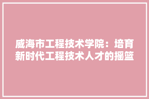 威海市工程技术学院：培育新时代工程技术人才的摇篮