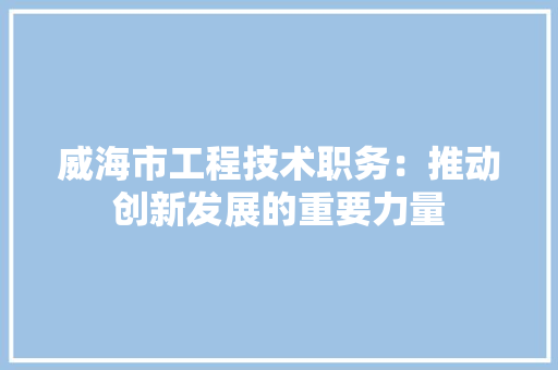 威海市工程技术职务：推动创新发展的重要力量