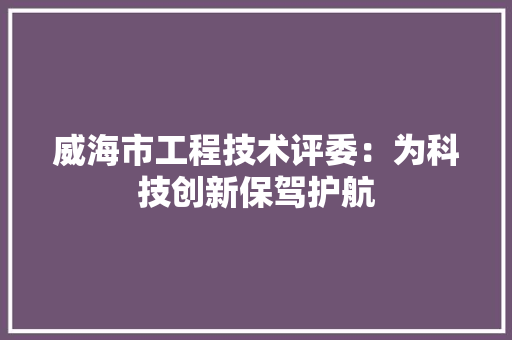 威海市工程技术评委：为科技创新保驾护航