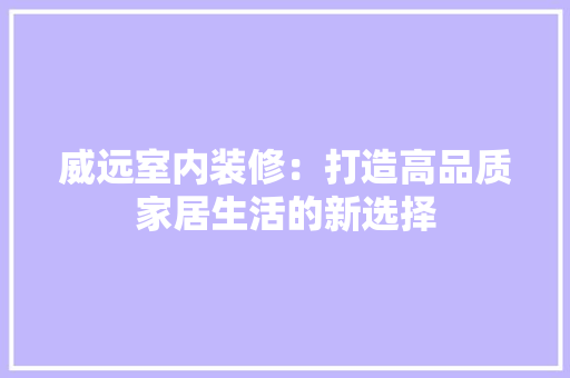威远室内装修：打造高品质家居生活的新选择 现代风格装饰