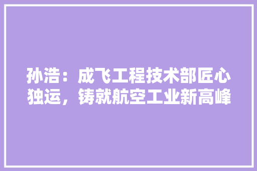 孙浩：成飞工程技术部匠心独运，铸就航空工业新高峰 现代风格装饰
