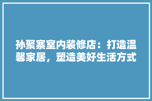 孙聚寨室内装修店：打造温馨家居，塑造美好生活方式 现代风格装饰