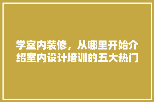 学室内装修，从哪里开始介绍室内设计培训的五大热门选择
