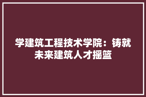 学建筑工程技术学院：铸就未来建筑人才摇篮 现代风格装饰
