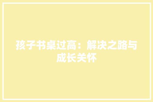 孩子书桌过高：解决之路与成长关怀 现代风格装饰