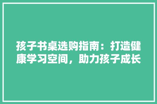 孩子书桌选购指南：打造健康学习空间，助力孩子成长 现代风格装饰