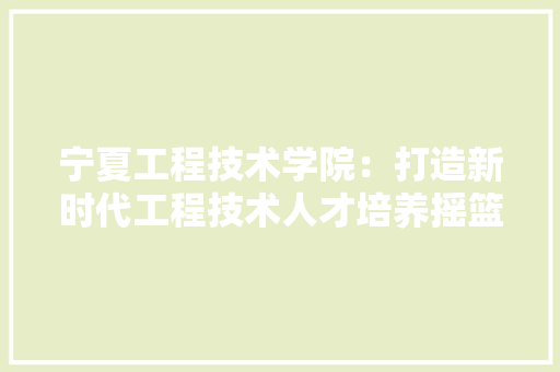 宁夏工程技术学院：打造新时代工程技术人才培养摇篮 现代风格装饰