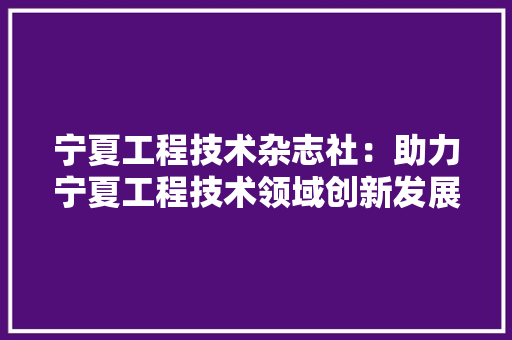 宁夏工程技术杂志社：助力宁夏工程技术领域创新发展 现代风格装饰
