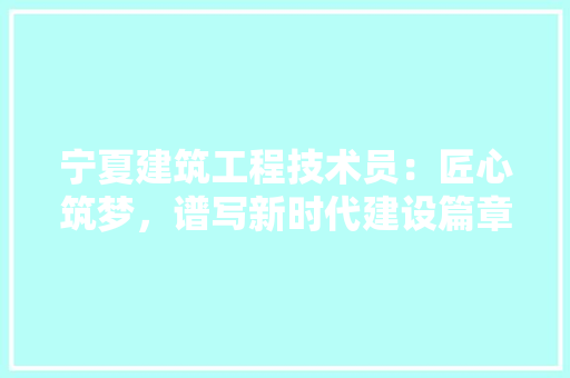 宁夏建筑工程技术员：匠心筑梦，谱写新时代建设篇章 现代风格装饰