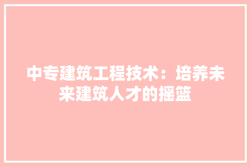中专建筑工程技术：培养未来建筑人才的摇篮 家居装修