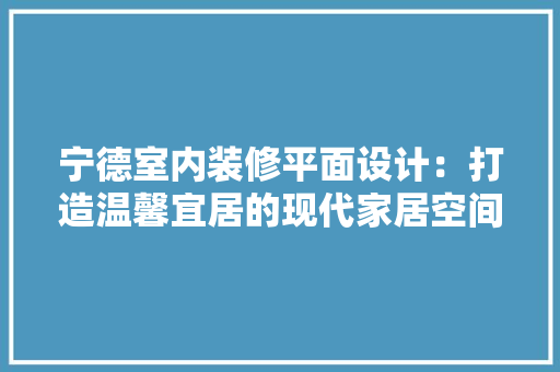 宁德室内装修平面设计：打造温馨宜居的现代家居空间 现代风格装饰