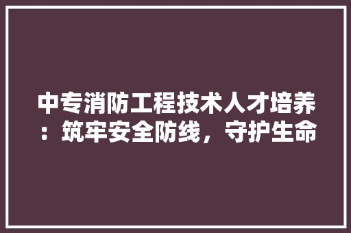 中专消防工程技术人才培养：筑牢安全防线，守护生命家园 家居装修