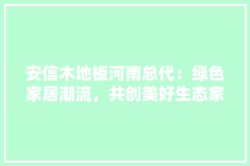 安信木地板河南总代：绿色家居潮流，共创美好生态家园