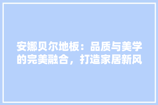 安娜贝尔地板：品质与美学的完美融合，打造家居新风尚 现代风格装饰