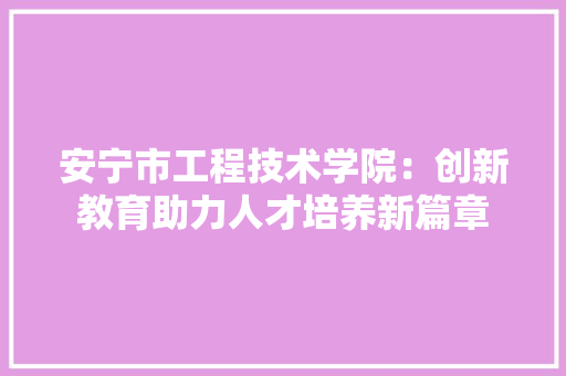 安宁市工程技术学院：创新教育助力人才培养新篇章