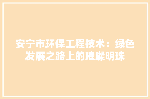 安宁市环保工程技术：绿色发展之路上的璀璨明珠 现代风格装饰