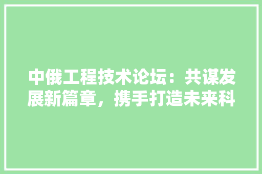 中俄工程技术论坛：共谋发展新篇章，携手打造未来科技高地 家居装修