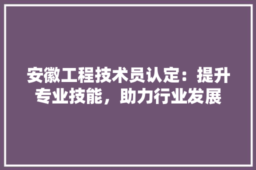 安徽工程技术员认定：提升专业技能，助力行业发展 现代风格装饰