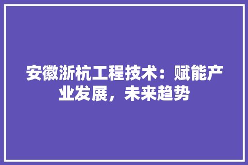安徽浙杭工程技术：赋能产业发展，未来趋势