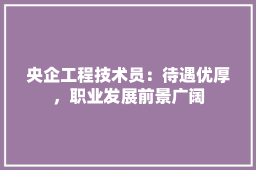 央企工程技术员：待遇优厚，职业发展前景广阔 现代风格装饰