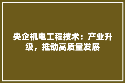 央企机电工程技术：产业升级，推动高质量发展 现代风格装饰