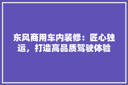 东风商用车内装修：匠心独运，打造高品质驾驶体验 家居装修
