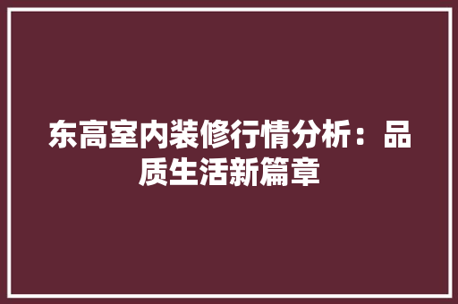 东高室内装修行情分析：品质生活新篇章 家居装修