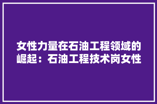 女性力量在石油工程领域的崛起：石油工程技术岗女性的职业发展之路 现代风格装饰