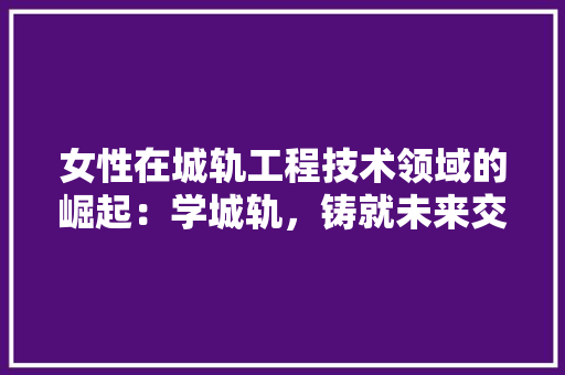 女性在城轨工程技术领域的崛起：学城轨，铸就未来交通梦想 现代风格装饰