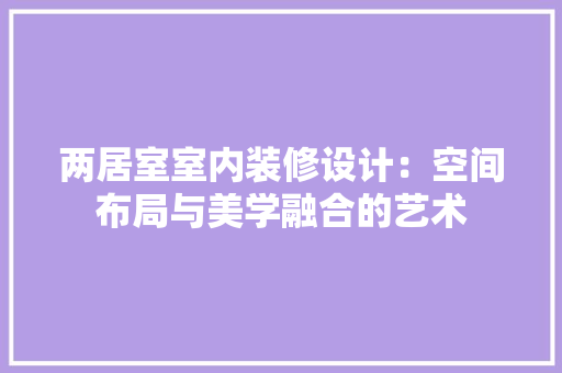 两居室室内装修设计：空间布局与美学融合的艺术 家居装修