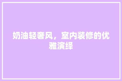 奶油轻奢风，室内装修的优雅演绎 现代风格装饰