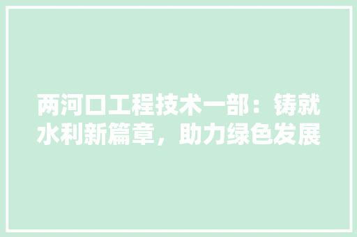 两河口工程技术一部：铸就水利新篇章，助力绿色发展 家居装修