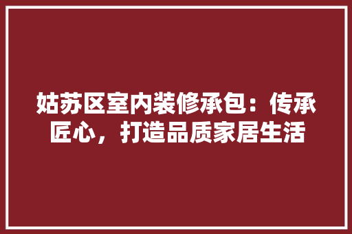 姑苏区室内装修承包：传承匠心，打造品质家居生活