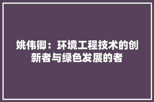 姚伟卿：环境工程技术的创新者与绿色发展的者 现代风格装饰