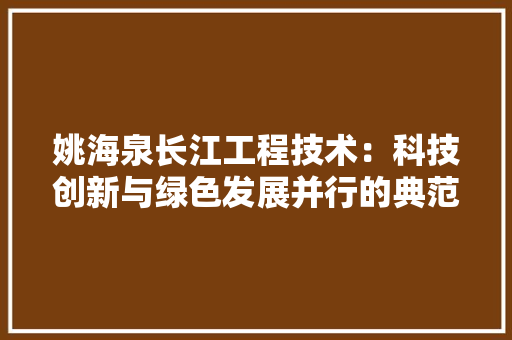 姚海泉长江工程技术：科技创新与绿色发展并行的典范 现代风格装饰