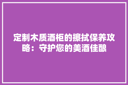 定制木质酒柜的擦拭保养攻略：守护您的美酒佳酿 现代风格装饰